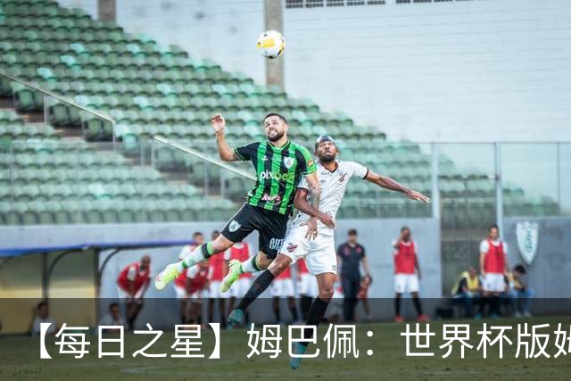 【每日之星】姆巴佩：世界杯版姆总大杀四方 超越吉鲁对望克洛泽